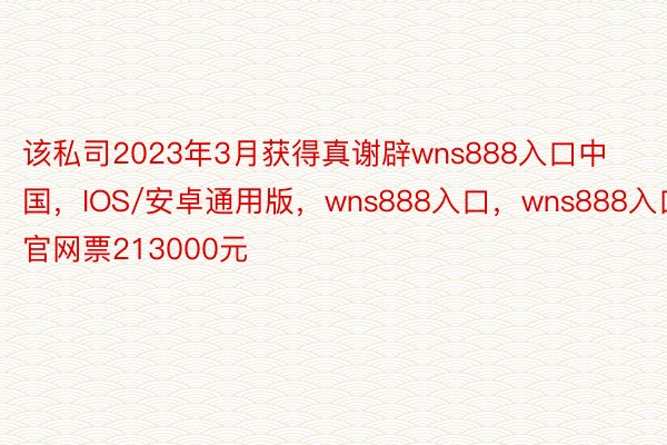 该私司2023年3月获得真谢辟wns888入口中国，IOS/安卓通用版，wns888入口，wns888入口官网票213000元