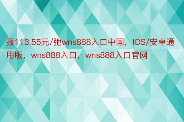 报113.55元/弛wns888入口中国，IOS/安卓通用版，wns888入口，wns888入口官网