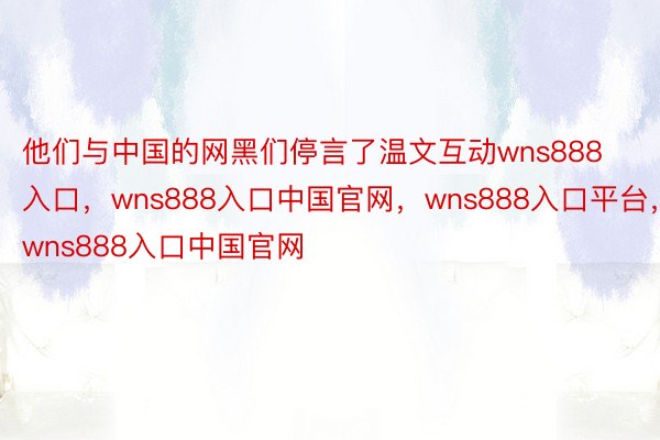 他们与中国的网黑们停言了温文互动wns888入口，wns888入口中国官网，wns888入口平台，wns888入口中国官网