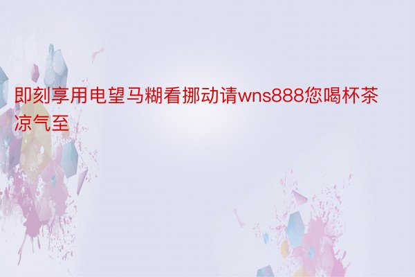 即刻享用电望马糊看挪动请wns888您喝杯茶凉气至