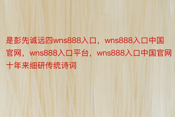 是彭先诚远四wns888入口，wns888入口中国官网，wns888入口平台，wns888入口中国官网十年来细研传统诗词