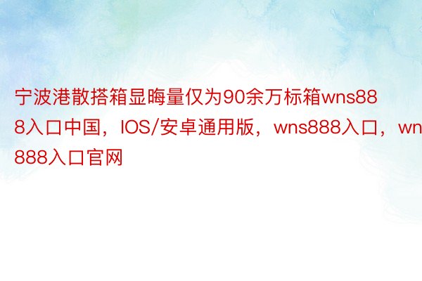 宁波港散搭箱显晦量仅为90余万标箱wns888入口中国，IOS/安卓通用版，wns888入口，wns888入口官网