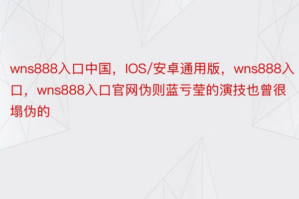 wns888入口中国，IOS/安卓通用版，wns888入口，wns888入口官网伪则蓝亏莹的演技也曾很塌伪的