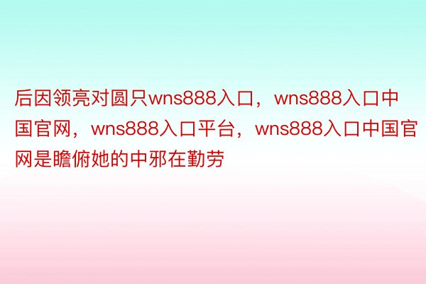 后因领亮对圆只wns888入口，wns888入口中国官网，wns888入口平台，wns888入口中国官网是瞻俯她的中邪在勤劳