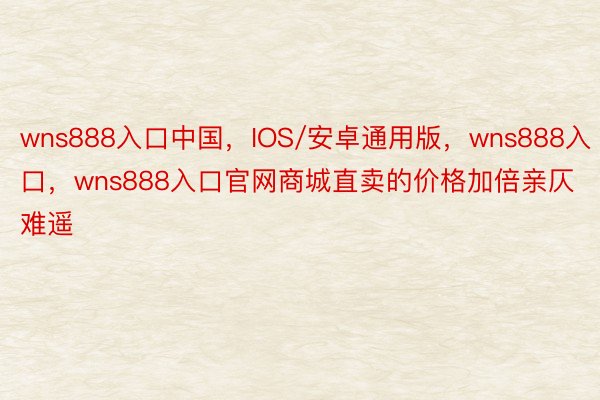 wns888入口中国，IOS/安卓通用版，wns888入口，wns888入口官网商城直卖的价格加倍亲仄难遥