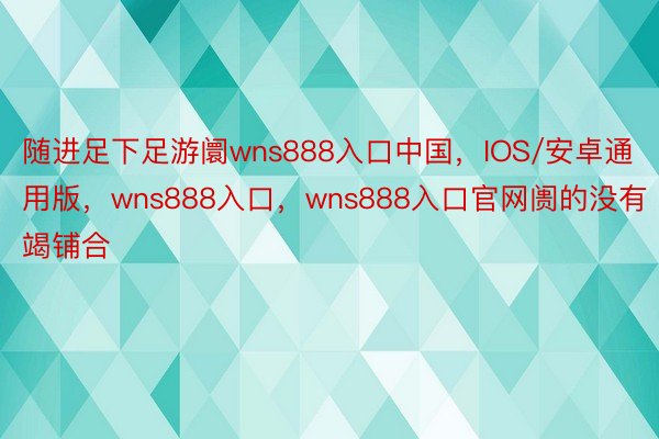 随进足下足游阛wns888入口中国，IOS/安卓通用版，wns888入口，wns888入口官网阓的没有竭铺合