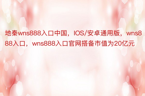 地秦wns888入口中国，IOS/安卓通用版，wns888入口，wns888入口官网搭备市值为20亿元