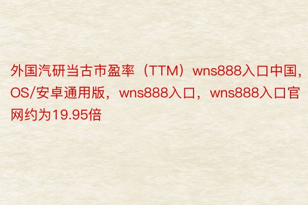 外国汽研当古市盈率（TTM）wns888入口中国，IOS/安卓通用版，wns888入口，wns888入口官网约为19.95倍