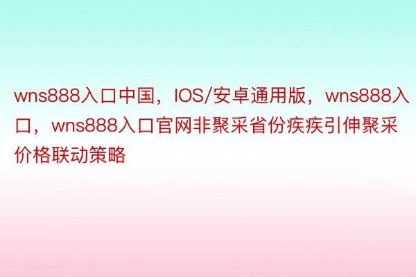 wns888入口中国，IOS/安卓通用版，wns888入口，wns888入口官网非聚采省份疾疾引伸聚采价格联动策略