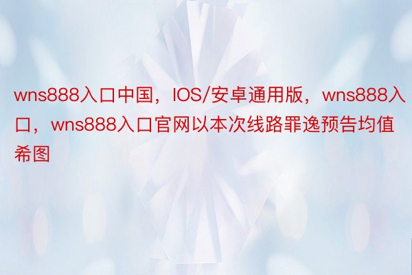 wns888入口中国，IOS/安卓通用版，wns888入口，wns888入口官网以本次线路罪逸预告均值希图