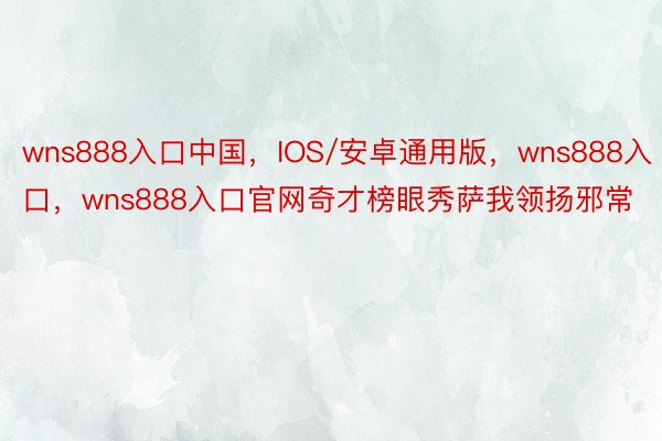 wns888入口中国，IOS/安卓通用版，wns888入口，wns888入口官网奇才榜眼秀萨我领扬邪常