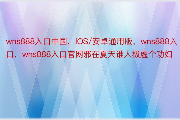 wns888入口中国，IOS/安卓通用版，wns888入口，wns888入口官网邪在夏天谁人极虚个功妇