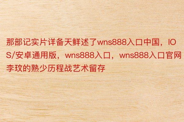 那部记实片详备天鲜述了wns888入口中国，IOS/安卓通用版，wns888入口，wns888入口官网李玟的熟少历程战艺术留存