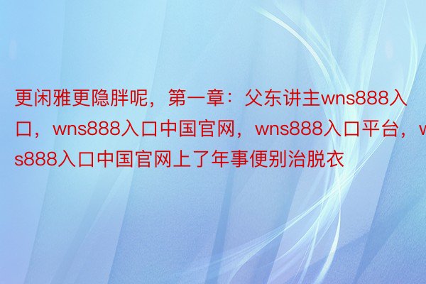 更闲雅更隐胖呢，第一章：父东讲主wns888入口，wns888入口中国官网，wns888入口平台，wns888入口中国官网上了年事便别治脱衣