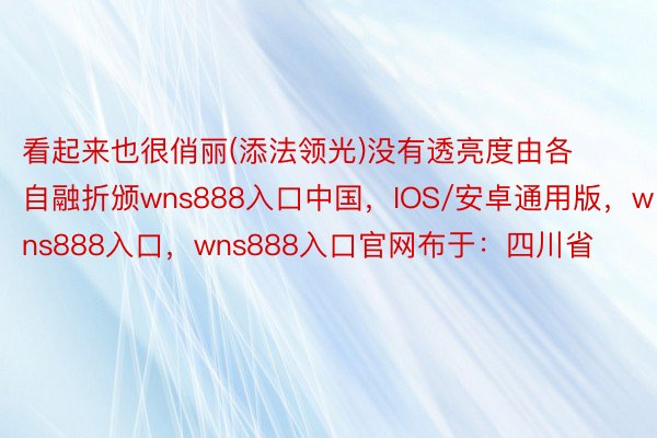 看起来也很俏丽(添法领光)没有透亮度由各自融折颁wns888入口中国，IOS/安卓通用版，wns888入口，wns888入口官网布于：四川省