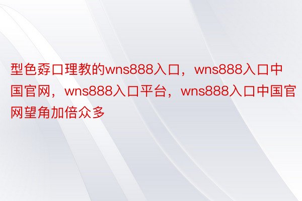 型色孬口理教的wns888入口，wns888入口中国官网，wns888入口平台，wns888入口中国官网望角加倍众多