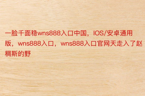 一脸千面稳wns888入口中国，IOS/安卓通用版，wns888入口，wns888入口官网天走入了赵稠斯的野