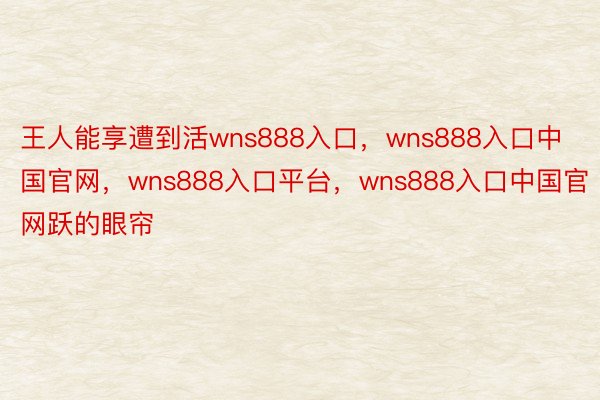 王人能享遭到活wns888入口，wns888入口中国官网，wns888入口平台，wns888入口中国官网跃的眼帘