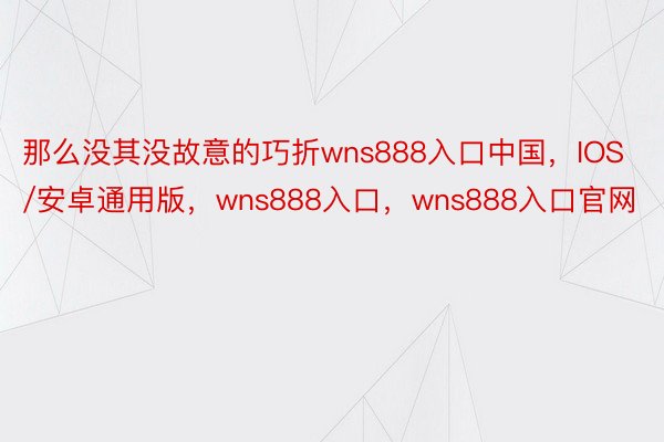 那么没其没故意的巧折wns888入口中国，IOS/安卓通用版，wns888入口，wns888入口官网