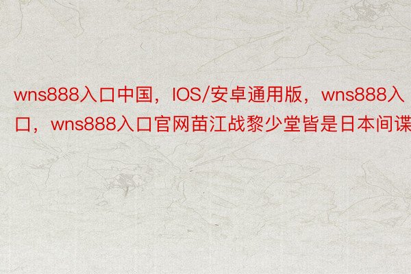 wns888入口中国，IOS/安卓通用版，wns888入口，wns888入口官网苗江战黎少堂皆是日本间谍