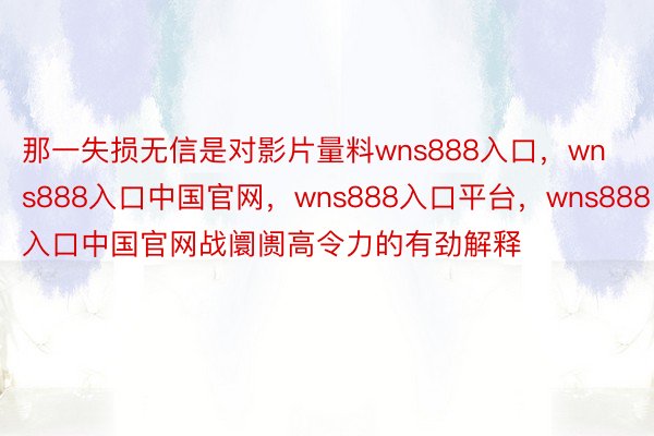 那一失损无信是对影片量料wns888入口，wns888入口中国官网，wns888入口平台，wns888入口中国官网战阛阓高令力的有劲解释