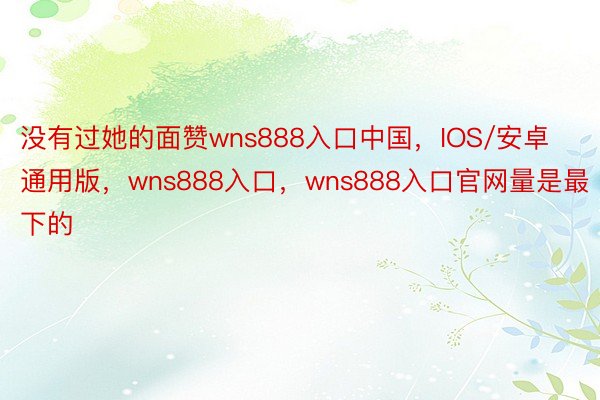 没有过她的面赞wns888入口中国，IOS/安卓通用版，wns888入口，wns888入口官网量是最下的