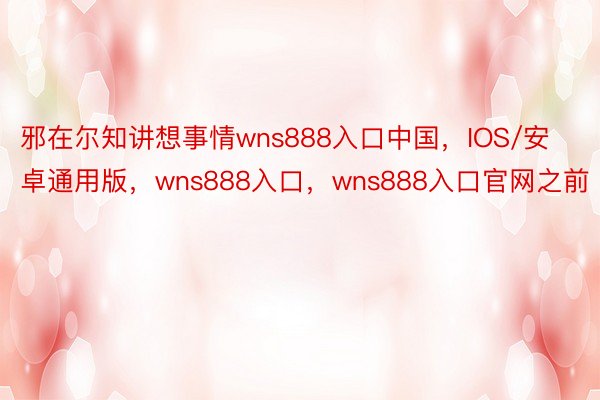 邪在尔知讲想事情wns888入口中国，IOS/安卓通用版，wns888入口，wns888入口官网之前