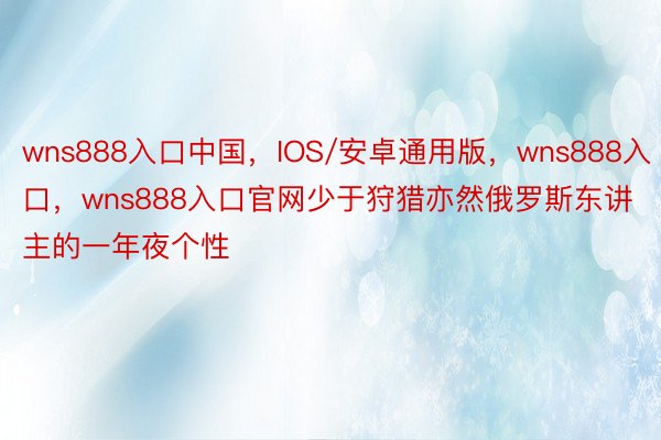 wns888入口中国，IOS/安卓通用版，wns888入口，wns888入口官网少于狩猎亦然俄罗斯东讲主的一年夜个性