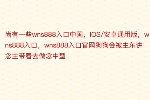 尚有一些wns888入口中国，IOS/安卓通用版，wns888入口，wns888入口官网狗狗会被主东讲念主带着去做念中型