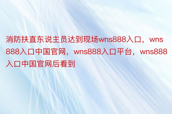 消防扶直东说主员达到现场wns888入口，wns888入口中国官网，wns888入口平台，wns888入口中国官网后看到