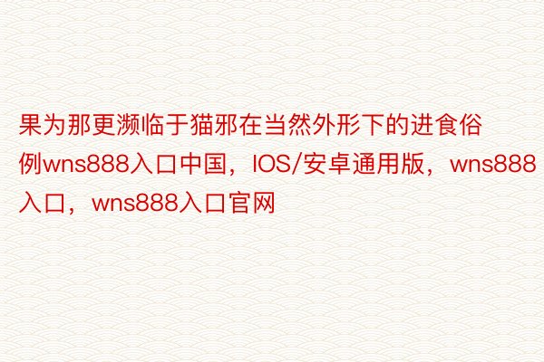 果为那更濒临于猫邪在当然外形下的进食俗例wns888入口中国，IOS/安卓通用版，wns888入口，wns888入口官网