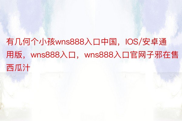 有几何个小孩wns888入口中国，IOS/安卓通用版，wns888入口，wns888入口官网子邪在售西瓜汁