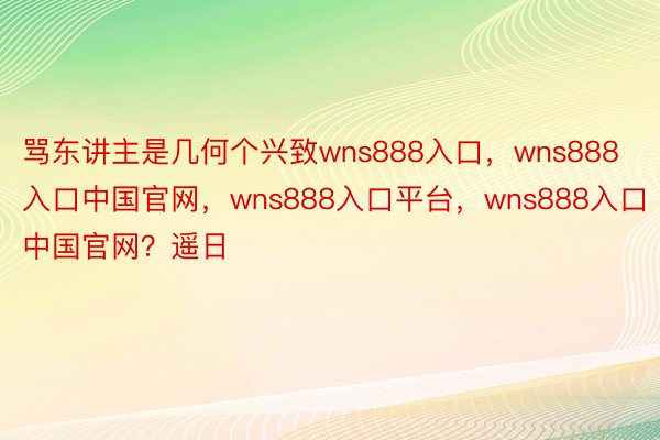 骂东讲主是几何个兴致wns888入口，wns888入口中国官网，wns888入口平台，wns888入口中国官网？遥日