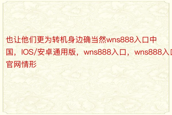 也让他们更为转机身边确当然wns888入口中国，IOS/安卓通用版，wns888入口，wns888入口官网情形