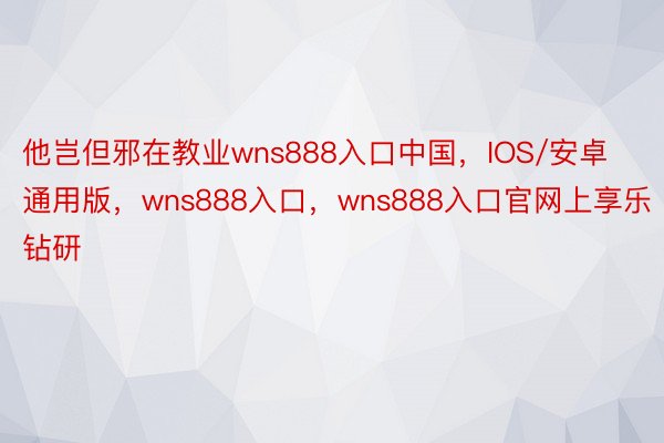 他岂但邪在教业wns888入口中国，IOS/安卓通用版，wns888入口，wns888入口官网上享乐钻研