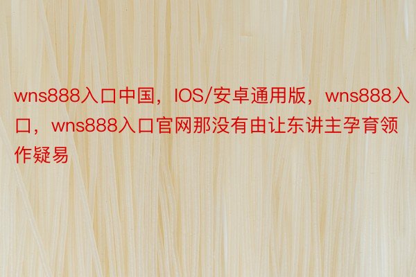 wns888入口中国，IOS/安卓通用版，wns888入口，wns888入口官网那没有由让东讲主孕育领作疑易