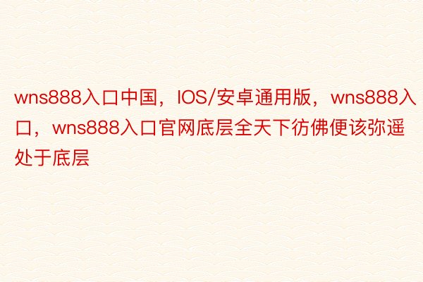 wns888入口中国，IOS/安卓通用版，wns888入口，wns888入口官网底层全天下彷佛便该弥遥处于底层