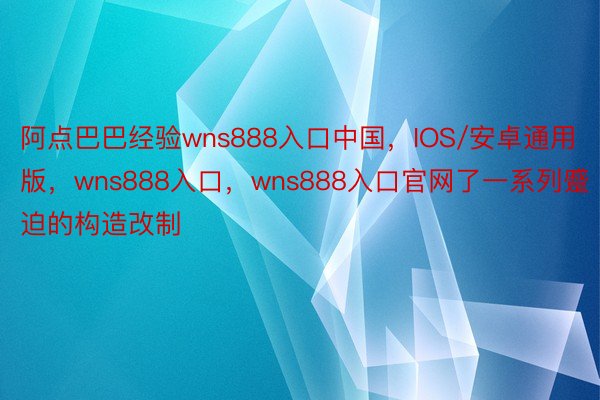 阿点巴巴经验wns888入口中国，IOS/安卓通用版，wns888入口，wns888入口官网了一系列蹙迫的构造改制