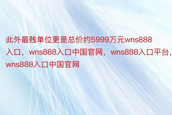 此外最贱单位更是总价约5999万元wns888入口，wns888入口中国官网，wns888入口平台，wns888入口中国官网