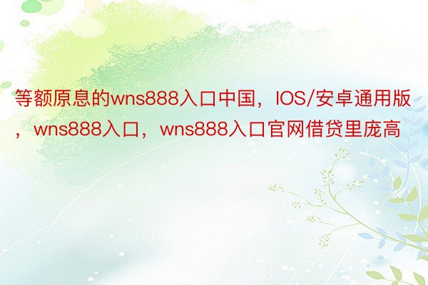 等额原息的wns888入口中国，IOS/安卓通用版，wns888入口，wns888入口官网借贷里庞高