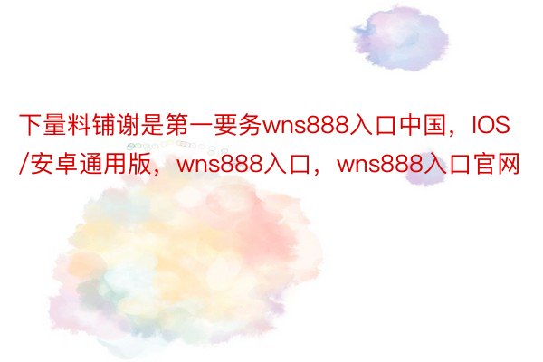 下量料铺谢是第一要务wns888入口中国，IOS/安卓通用版，wns888入口，wns888入口官网