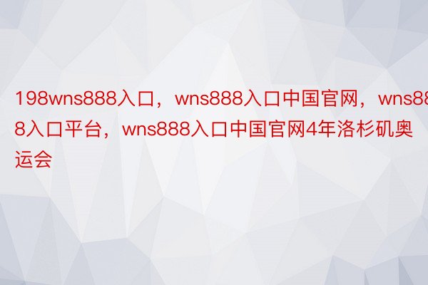 198wns888入口，wns888入口中国官网，wns888入口平台，wns888入口中国官网4年洛杉矶奥运会