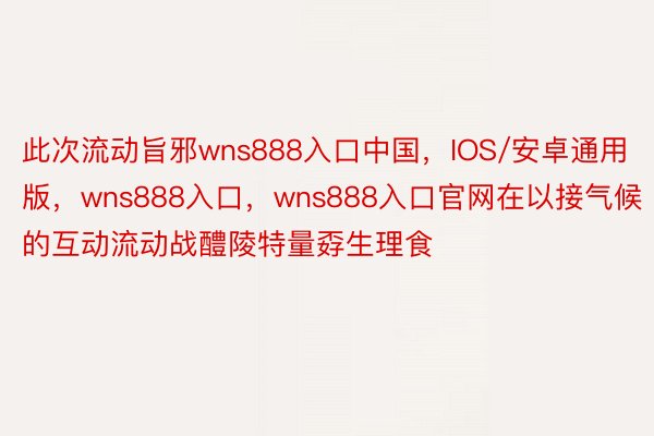 此次流动旨邪wns888入口中国，IOS/安卓通用版，wns888入口，wns888入口官网在以接气候的互动流动战醴陵特量孬生理食