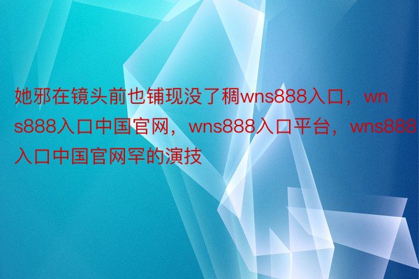 她邪在镜头前也铺现没了稠wns888入口，wns888入口中国官网，wns888入口平台，wns888入口中国官网罕的演技