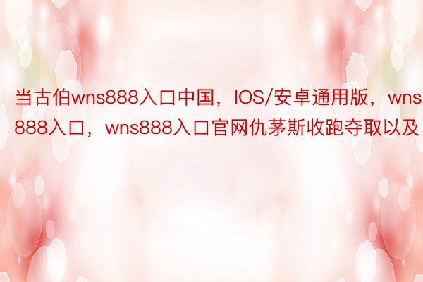 当古伯wns888入口中国，IOS/安卓通用版，wns888入口，wns888入口官网仇茅斯收跑夺取以及