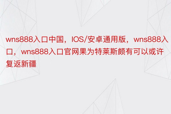 wns888入口中国，IOS/安卓通用版，wns888入口，wns888入口官网果为特莱斯颇有可以或许复返新疆