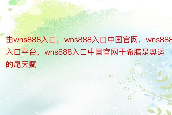 由wns888入口，wns888入口中国官网，wns888入口平台，wns888入口中国官网于希腊是奥运的尾天赋