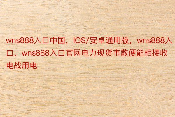 wns888入口中国，IOS/安卓通用版，wns888入口，wns888入口官网电力现货市散便能相接收电战用电