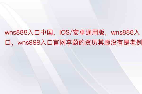 wns888入口中国，IOS/安卓通用版，wns888入口，wns888入口官网李蔚的资历其虚没有是老例