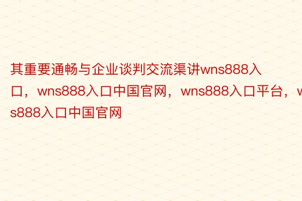 其重要通畅与企业谈判交流渠讲wns888入口，wns888入口中国官网，wns888入口平台，wns888入口中国官网